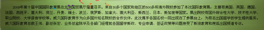 2009年第十届中国国际教育展在北京国贸展厅隆重召开。教育展是交流协会发挥自身优势，充分利用海内外的各种教育资源，将国外优质教育、正规院校引进来，为有志于出国留学的学生提供更多的机遇和多元化的选择渠道，为国外院校和中国学生之间搭建一个面对面交流互动的平台。    威久国际教育作为众多国外知名院校的合作伙伴，此次携手各国名校一同出现在了参展台上，为有志出国留学的学生提供服务。威久国际教育总裁王伟、副总张宏、业务总监陈华及各部门经理就各国留学新政、专业申请、签证政策等问题接受了新浪教育和搜狐出国专访。