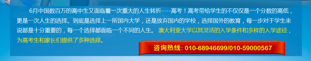 6月中国数百万的高中生又面临着一次重大的人生转折----高考！高考带给学生的不仅仅是一个分数的高低，更是一次人生的选择。到底是选择上一所国内大学，还是放弃国内的学校，选择国外的教育，每一步对于学生来说都是十分重要的，每一个选择都面临一个不同的人生。 澳大利亚大学以其灵活的入学条件和多样的入学途径，为高考生和家长们提供了多种选择。 咨询热线：010-68946699/400-164-6699