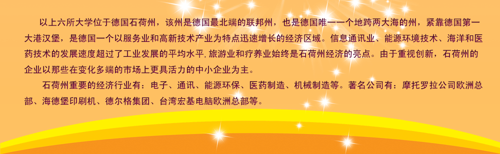 以上六所大学位于德国石荷州，该州是德国最北端的联邦州，也是德国唯一一个地跨两大海的州，紧靠德国第一大港汉堡，是德国一个以服务业和高新技术产业为特点迅速增长的经济区域。信息通讯业、能源环境技术、海洋和医药技术的发展速度超过了工业发展的平均水平,旅游业和疗养业始终是石荷州经济的亮点。由于重视创新，石荷州的企业以那些在变化多端的市场上更具活力的中小企业为主。
    石荷州重要的经济行业有：电子、通讯、能源环保、医药制造、机械制造等。著名公司有：摩托罗拉公司欧洲总部、海德堡印刷机、德尔格集团、台湾宏基电脑欧洲总部等。