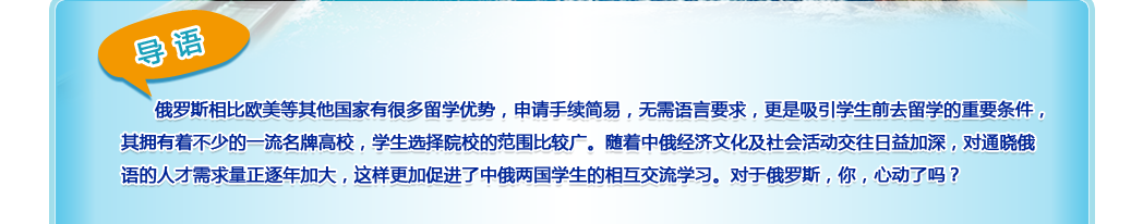 导语：俄罗斯相比欧美等其他国家有很多留学优势，申请手续简易，无需语言要求，更是吸引学生前去留学的重要条件，其拥有着不少的一流名牌高校，学生选择院校的范围比较广。随着中俄经济文化及社会活动交往日益加深，对通晓俄语的人才需求量正逐年加大，这样更加促进了中俄两国学生的相互交流学习。对于俄罗斯，你，心动了吗？