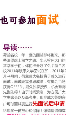 不签约 也可参加面试 荷兰名校一年一度的面试即将到来。那些渴望踏上留学之路、步入橙色大门的莘莘学子们，你们准备好了么？荷兰名校2011年秋季入学面试在即，2011年2月-4月间，荷兰各大名校将于威久进行面试，面试无需雅思成绩，有机会当场获得OFFER，威久独家授权，机会难得，先到先得！由于时间紧急，为方便广大学生家长以及高考生，现非威久签约客户可付面试费进行先面试后申请，给您多一份放心和保障！详情请咨询威久留学热线：010-68946699转荷兰部！