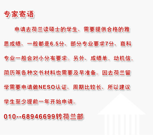 专家寄语:申请去荷兰读硕士的学生，需要提供合格的雅思成绩，一般都是6.5分，部分专业要求7分，商科专业一般会对小分有要求。另外，成绩单、动机信、简历等各种文书材料也需要及早准备。因去荷兰留学需要申请做NESO认证，周期比较长，所以建议学生至少提前一年开始申请。010--68946699转荷兰部