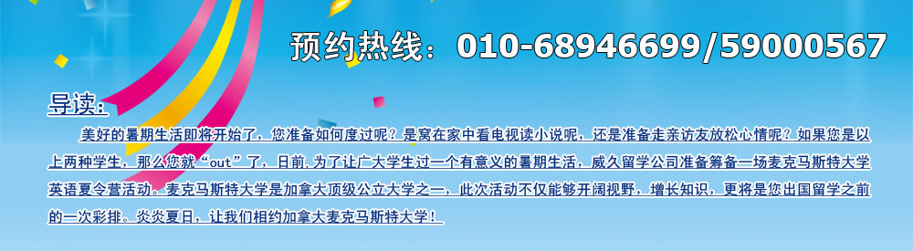 美好的暑期生活即将开始了，您准备如何度过呢？是窝在家中看电视读小说呢，还是准备走亲访友放松心情呢？如果您是以上两种学生，那么您就“out”了，日前,为了让广大学生过一个有意义的暑期生活，威久留学公司准备筹备一场麦克马斯特大学英语英语夏令营活动。麦克马斯特大学是加拿大顶级公立大学之一，此次活动不仅能够开阔视野，增长知识，更将是您出国留学之前的一次彩排。炎炎夏日，让我们相约加拿大麦克马斯特大学！