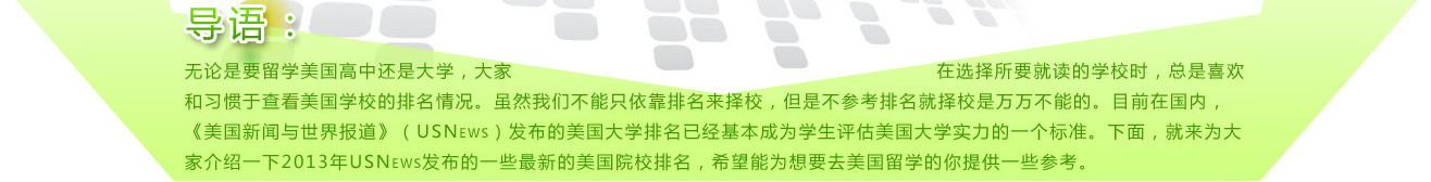 
导语：无论是要留学美国高中还是大学，大家在选择所要就读的学校时，总是喜欢和习惯于查看美国学校的排名情况。虽然我们不能只依靠排名来择校，但是不参考排名就择校是万万不能的。目前在国内，《美国新闻与世界报道》（USNews）发布的美国大学排名已经基本成为学生评估美国大学实力的一个标准。下面，就来为大家介绍一下2013年USNews发布的一些最新的美国院校排名，希望能为想要去美国留学的你提供一些参考。