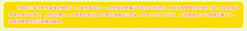 为国内三年大专生量身定做的３＋１专升本项目–--- 在到校后修满以下的36个学分后，将获应用管理学士学位（选1）或应用科学学士学位（选2），招生对象：1. 大专学生专业(90个学分)或者大三在读，GPA>2.75（75分），2.语言雅思>6.0或者托福>76，没有语言学生可以申请双录取。