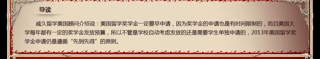 威久留学美国顾问介绍说：美国留学奖学金一定要早申请，因为奖学金的申请也是有时间限制的，而且美国大学每年都有一定的奖学金发放预算，所以不管是学校自动考虑发放的还是需要学生单独申请的，2013年美国留学奖学金申请仍是遵循“先到先得”的原则。