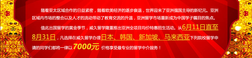 随着亚太区域合作的日益紧密，随着欧美经济的逐步衰退，世界迎来了亚洲强国主导的新纪元。亚洲区域内市场的整合以及人才的流动带动了教育交流的升温，亚洲留学市场重新成为中国学子瞩目的焦点。值此出国留学的黄金季节，威久留学隆重推出亚洲全项目均价特惠招生活动。从6月11日直至8月31日，凡选择在威久留学办理日本、韩国、新加坡、马来西亚下列院校留学申请的同学们都将一律以7000元价格享受更专业的留学中介服务！