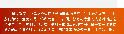 
    里兹香港行业鸡尾酒会在热烈而隆重的气氛中徐徐进入尾声，而校
友们却仍旧意犹未尽，畅所欲言，一次酒店教育与行业的成功对话在这
个平台上得以顺利实现。瑞士恺撒里兹酒店管理学院也将一如既往地支
持和参与行业交流，为培养优秀的国际化酒店管理专业人才贡献力量。