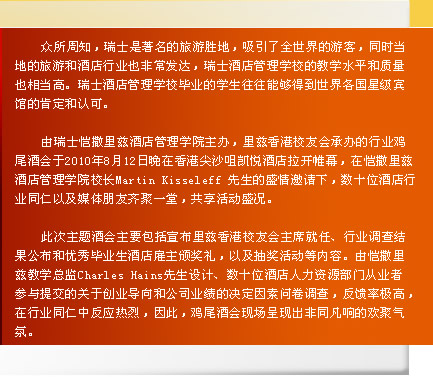 
    众所周知，瑞士是著名的旅游胜地，吸引了全世界的游客，同时当
地的旅游和酒店行业也非常发达，瑞士酒店管理学校的教学水平和质量
也相当高。瑞士酒店管理学校毕业的学生往往能够得到世界各国星级宾
馆的肯定和认可。

    由瑞士恺撒里兹酒店管理学院主办，里兹香港校友会承办的行业鸡
尾酒会于2010年8月12日晚在香港尖沙咀凯悦酒店拉开帷幕，在恺撒里兹
酒店管理学院校长Martin Kisseleff 先生的盛情邀请下，数十位酒店行
业同仁以及媒体朋友齐聚一堂，共享活动盛况。

    此次主题酒会主要包括宣布里兹香港校友会主席就任、行业调查结
果公布和优秀毕业生酒店雇主颁奖礼，以及抽奖活动等内容。由恺撒里
兹教学总监Charles Hains先生设计、数十位酒店人力资源部门从业者
参与提交的关于创业导向和公司业绩的决定因素问卷调查，反馈率极高，
在行业同仁中反应热烈，因此，鸡尾酒会现场呈现出非同凡响的欢聚气
氛。