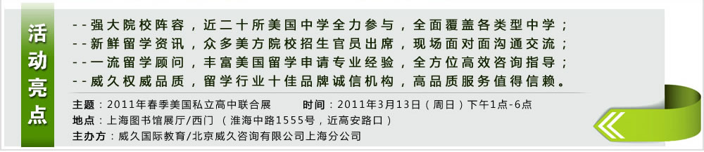 活动亮点  --强大院校阵容，近二十所美国中学全力参与，全面覆盖各类型中学；
--新鲜留学资讯，众多美方院校招生官员出席，现场面对面沟通交流；
--一流留学顾问，丰富美国留学申请专业经验，全方位高效咨询指导；
--威久权威品质，留学行业十佳品牌诚信机构，高品质服务值得信赖。
主题：2011年春季美国私立高中联合展
时间：2011年3月13日（周日）下午1点-6点
地点：上海图书馆展厅/西门 （淮海中路1555号，近高安路口）
主办方：威久国际教育/北京威久咨询有限公司上海分公司