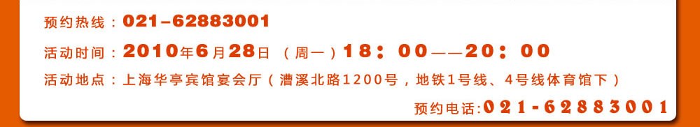 预约热线：021-62883001
活动时间：2010年6月28日 （周一）18：00――20：00
活动地点：上海华亭宾馆宴会厅（漕溪北路1200号，地铁1号线、4号线体育馆下）