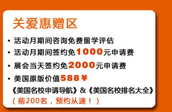 关爱惠赠区
・活动月期间咨询免费留学评估
・活动月期间签约免1000元申请费
・展会当天签约免2000元申请费
・美国原版价值588￥《美国名校申请导航》&《美国名校排名大全》（前200名，预约从速！）