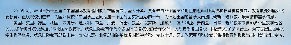 2009年第十届中国国际教育展在北京国贸展厅隆重召开。教育展是交流协会发挥自身优势，充分利用海内外的各种教育资源，将国外优质教育、正规院校引进来，为有志于出国留学的学生提供更多的机遇和多元化的选择渠道，为国外院校和中国学生之间搭建一个面对面交流互动的平台。    威久国际教育作为众多国外知名院校的合作伙伴，此次携手各国名校一同出现在了参展台上，为有志出国留学的学生提供服务。威久国际教育总裁王伟、副总张宏、业务总监陈华及各部门经理就各国留学新政、专业申请、签证政策等问题接受了新浪教育和搜狐出国专访。