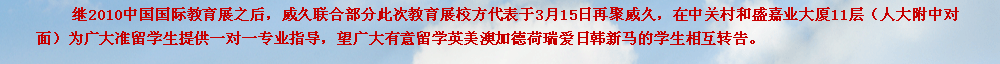 继2010中国国际教育展之后，威久联合部分此次教育展校方代表于3月15日再聚威久，在中关村和盛嘉业大厦11层（人大附中对面）为广大准留学生提供一对一专业指导，望广大有意留学英美澳加德荷瑞爱日韩新马的学生相互转告。