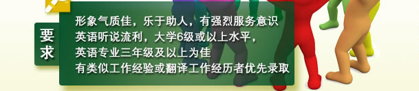 要求： 形象气质佳，乐于助人，有强烈服务意识
       英语听说流利，大学6级或以上水平，英语专业三年级及以上为佳 
       有类似工作经验或翻译工作经历者优先录取