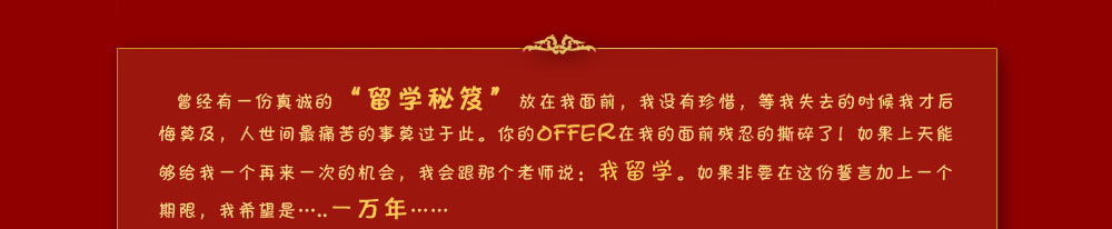 曾经有一份真诚的“留学秘笈”放在我面前，我没有珍惜，等我失去的时候我才后悔莫及，人世间最痛苦的事莫过于此。你的OFFER在我的面前残忍的撕碎了！如果上天能够给我一个再来一次的机会，我会跟那个老师说：我留学。如果非要在这份誓言加上一个期限，我希望是…..一万年……