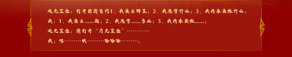 越光宝盒：打开前请自问1、我要去哪里；2、我想学什么；3、我将来要做什么；
我：1、我要去......国；2、我想学......专业；3、我将来要做......；
越光宝盒：请打开“月光宝盒”…………
我：咻………哦………哈哈哈……….