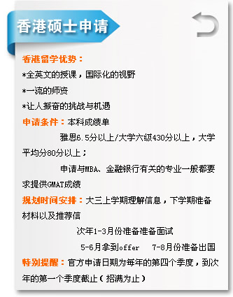 香港硕士申请 香港留学优势?
*全英文的授课，国际化的视?
*一流的师资
*让人振奋的挑战与机遇
申请条件：本科成绩单
         雅?.5分以?大学六级430分以上，大学
平均?0分以上；
         申请与MBA、金融银行有关的专业一般都?
求提供GMAT成绩
规划时间安排：大三上学期理解信息，下学期准备
材料以及推荐?
             次年1-3月份准备准备面试
              5-6月拿到offer   7-8月份准备出国
特别提醒：官方申请日期为每年的第四个季度，到?
年的第一个季度截止（招满为止? width=