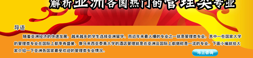 导语                                                                                                     
                                                                                                       
    随着亚洲经济的快速发展，越来越多的学生选择亚洲留学。而近年来最火爆的专业之一就是管理类专业，其中一些国家大学的管理类专业在国际上都享有盛誉，像马来西亚泰莱大学的酒店管理就是在亚洲及国际上都堪称是一流的专业。下面小编就给大家介绍一下亚洲各国家最受欢迎的管理类专业情况。
