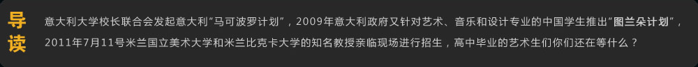 导读 意大利大学校长联合会发起意大利“马可波罗计划”，2009年意大利政府又针对艺术、音乐和设计专业的中国学生推出“图兰朵计划”，2011年7月11号米兰国立美术大学和米兰比克卡大学的知名教授亲临现场进行招生，高中毕业的美术生们你们还在等什么？