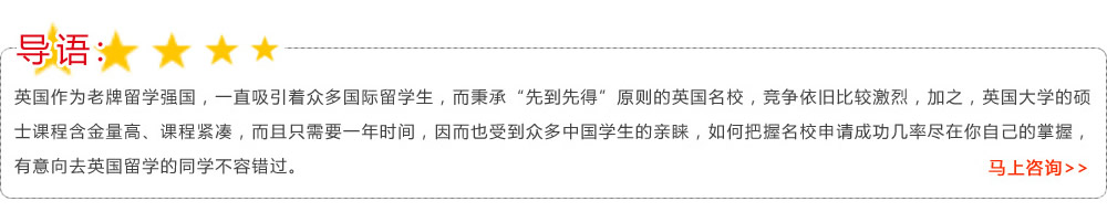 导语：英国作为老牌留学强国，一直吸引着众多国际留学生，而秉承“先到先得”原则的英国名校，竞争依旧比较激烈，加之，英国大学的硕士课程含金量高、课程紧凑，而且只需要一年时间，因而也受到众多中国学生的亲睐，如何把握名校申请成功几率尽在你自己的掌握，有意向去英国留学的同学不容错过?马上咨询>>