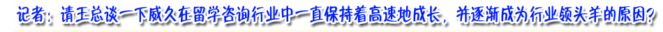 记着：请王总谈下威久在留学咨询行业中一直保持着高速成长，并逐渐成为行业领头羊的原因？