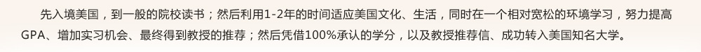 先入境美国，到一般的院校读书；然后利用1-2年的时间适应美国文化、生活，同时在一个相对宽松的环境学习，努力提高GPA、增加实习机会、最终得到教授的推荐；然后凭借100%承认的学分，以及教授推荐信、成功转入美国知名大学。