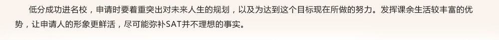 低分成功进名校，申请时要着重突出对未来人生的规划，以及为达到这个目标现在所做的努力。发挥课余生活较丰富的优势，让申请人的形象更鲜活，尽可能弥补SAT并不理想的事实。