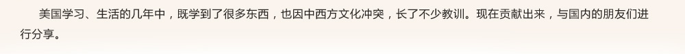 美国学习、生活的几年中，既学到了很多东西，也因中西方文化冲突，长了不少教训。现在贡献出来，与国内的朋友们进行分享。