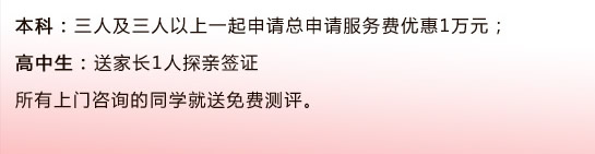 本科：三人及三人以上一起申请总申请服务费优惠1万元；                                      高中生：送家长1人探亲签证所有上门咨询的同学就送免费测评。 