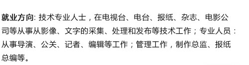 就业方向: 技术专业人士，在电视台、电台、报纸、杂志、电影公
司等从事从影像、文字的采集、处理和发布等技术工作；专业人员?
从事导演、公关、记者、编辑等工作；管理工作，制作总监、报?
总编等? width=