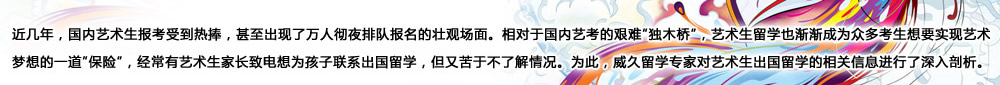 近几年，国内艺术生报考受到热捧，甚至出现了万人彻夜排队报名的壮观场面。相对于国内艺考的艰难“独木桥”，艺术生留学也渐渐成为众多考生想要实现艺术梦想的一道“保险”，经常有艺术生家长致电想为孩子联系出国留学，但又苦于不了解情况。为此，威久留学对艺术生出国留学的相关信息进行了深入剖析。